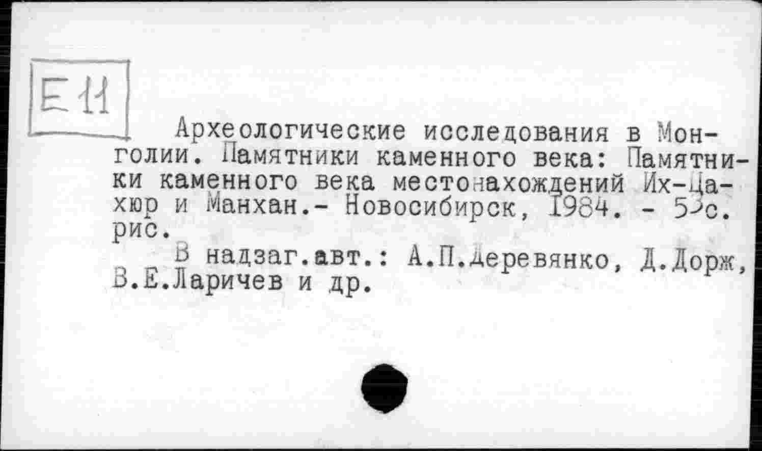 ﻿ЕН
Археологические исследования в Монголии. Памятники каменного века: Памятни-
ки каменного века местонахождений Их-ца-хюр и Манхан.- Новосибирск, 1984. - 5>с. рис.
ö надзаг.авт.: А.П.Деревянко, Д.Дорж, 13.Е.Ларичев и др.